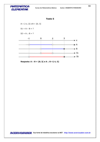 MATEMÁTICAMATEMÁTICAMATEMÁTICAMATEMÁTICA
ELEMENTARELEMENTARELEMENTARELEMENTAR
Curso de Matemática Básica Autor: ROBERTO PINHEIRO
AcervoSaber Sua fonte de trabalhos escolares na NET http://www.acervosaber.com.br
59
Teste 5
A = ]-1; 2[ e B = ]0; 3]
S1 = A ∩ B = ?
S2 = A ∪ B = ?
Resposta: A ∩∩∩∩ B = ]0; 2[ e A ∪∪∪∪ B =]-1; 3]
 