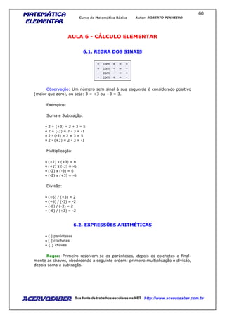 MATEMÁTICAMATEMÁTICAMATEMÁTICAMATEMÁTICA
ELEMENTARELEMENTARELEMENTARELEMENTAR
Curso de Matemática Básica Autor: ROBERTO PINHEIRO
AcervoSaber Sua fonte de trabalhos escolares na NET http://www.acervosaber.com.br
60
AULA 6 - CÁLCULO ELEMENTAR
6.1. REGRA DOS SINAIS
+ com + = +
+ com - = -
- com - = +
- com + = -
Observação: Um número sem sinal à sua esquerda é considerado positivo
(maior que zero), ou seja: 3 = +3 ou +3 = 3.
Exemplos:
Soma e Subtração:
• 2 + (+3) = 2 + 3 = 5
• 2 + (-3) = 2 - 3 = -1
• 2 - (-3) = 2 + 3 = 5
• 2 - (+3) = 2 - 3 = -1
Multiplicação:
• (+2) x (+3) = 6
• (+2) x (-3) = -6
• (-2) x (-3) = 6
• (-2) x (+3) = -6
Divisão:
• (+6) / (+3) = 2
• (+6) / (-3) = -2
• (-6) / (-3) = 2
• (-6) / (+3) = -2
6.2. EXPRESSÕES ARITMÉTICAS
• ( ) parênteses
• [ ] colchetes
• { } chaves
Regra: Primeiro resolvem-se os parênteses, depois os colchetes e final-
mente as chaves, obedecendo a seguinte ordem: primeiro multiplicação e divisão,
depois soma e subtração.
 