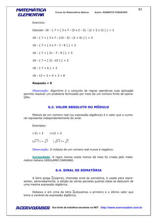 MATEMÁTICAMATEMÁTICAMATEMÁTICAMATEMÁTICA
ELEMENTARELEMENTARELEMENTARELEMENTAR
Curso de Matemática Básica Autor: ROBERTO PINHEIRO
AcervoSaber Sua fonte de trabalhos escolares na NET http://www.acervosaber.com.br
61
Exercício:
Calcular: 18 - { 7 + [ 3 x 7 - (5 x 2 - 3) - (2 + 2 x 3) ] } + 3
18 - { 7 + [ 3 x 7 - (10 - 3) - (2 + 6) ] } + 3
18 - { 7 + [ 3 x 7 - 7 - 8 ] } + 3
18 - { 7 + [ 21 - 7 - 8 ] } + 3
18 - { 7 + [ 21 -15 ] } + 3
18 - { 7 + 6 } + 3
18 - 13 + 3 = 5 + 3 = 8
Resposta = 8
Observação: Algoritmo é o conjunto de regras operativas cuja aplicação
permite resolver um problema formulado por meio de um número finito de opera-
ções.
6.3. VALOR ABSOLUTO OU MÓDULO
Módulo de um número real (ou expressão algébrica) é o valor que o nume-
ral representa independentemente do sinal.
Exemplos:
|-2| = 2 |+2| = 2
Observação: O módulo de um número real nunca é negativo.
Curiosidade: A regra menos vezes menos dá mais foi criada pelo mate-
mático italiano GIROLAMO CARDANO.
6.4. SINAL DE SOMATÓRIA
A letra grega (sigma), chamada sinal de somatória, é usada para repre-
sentar, abreviadamente, a adição de várias parcelas quando estas se deduzem de
uma mesma expressão algébrica.
Debaixo e em cima da letra colocamos o primeiro e o último valor que
toma a variável da expressão algébrica.
 