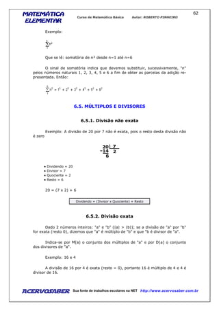 MATEMÁTICAMATEMÁTICAMATEMÁTICAMATEMÁTICA
ELEMENTARELEMENTARELEMENTARELEMENTAR
Curso de Matemática Básica Autor: ROBERTO PINHEIRO
AcervoSaber Sua fonte de trabalhos escolares na NET http://www.acervosaber.com.br
62
Exemplo:
Que se lê: somatória de n² desde n=1 até n=6
O sinal de somatória indica que devemos substituir, sucessivamente, "n"
pelos números naturais 1, 2, 3, 4, 5 e 6 a fim de obter as parcelas da adição re-
presentada. Então:
6.5. MÚLTIPLOS E DIVISORES
6.5.1. Divisão não exata
Exemplo: A divisão de 20 por 7 não é exata, pois o resto desta divisão não
é zero
• Dividendo = 20
• Divisor = 7
• Quociente = 2
• Resto = 6
20 = (7 x 2) + 6
Dividendo = (Divisor x Quociente) + Resto
6.5.2. Divisão exata
Dado 2 números inteiros: "a" e "b" (|a| > |b|); se a divisão de "a" por "b"
for exata (resto 0), dizemos que "a" é múltiplo de "b" e que "b é divisor de "a".
Indica-se por M(a) o conjunto dos múltiplos de "a" e por D(a) o conjunto
dos divisores de "a".
Exemplo: 16 e 4
A divisão de 16 por 4 é exata (resto = 0), portanto 16 é múltiplo de 4 e 4 é
divisor de 16.
 
