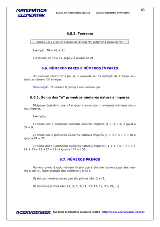 MATEMÁTICAMATEMÁTICAMATEMÁTICAMATEMÁTICA
ELEMENTARELEMENTARELEMENTARELEMENTAR
Curso de Matemática Básica Autor: ROBERTO PINHEIRO
AcervoSaber Sua fonte de trabalhos escolares na NET http://www.acervosaber.com.br
63
6.5.3. Teorema
Dado a = b + c, se "x" é divisor de "a" e de "b", então "x" é divisor de "c".
Exemplo: 70 = 49 + 21
7 é divisor de 70 e 49, logo 7 é divisor de 21.
6.6. NÚMEROS PARES E NÚMEROS ÍMPARES
Um número inteiro "a" é par se, e somente se, for múltiplo de 2. Caso con-
trário o número "a" é ímpar.
Observação: O número 0 (zero) é um número par.
6.6.1. Soma dos "n" primeiros números naturais ímpares
Pitágoras descobriu que n² é igual a soma dos n primeiros números natu-
rais ímpares.
Exemplos:
1) Soma dos 3 primeiros números naturais ímpares (1 + 3 + 5) é igual a
3² = 9.
2) Soma dos 5 primeiros números naturais ímpares (1 + 3 + 5 + 7 + 9) é
igual a 5² = 25.
3) Soma dos 10 primeiros números naturais ímpares ( 1 + 3 + 5 + 7 + 9 +
11 + 13 + 15 +17 + 19) é igual a 10² = 100.
6.7. NÚMEROS PRIMOS
Número primo é todo número inteiro que é divisível somente por ele mes-
mo e por ±1 (com exceção dos números 0 e ±1).
Os únicos números pares que são primos são: 2 e -2.
Os números primos são: {2, 3, 5, 7, 11, 13, 17, 19, 23, 29, ...}
 