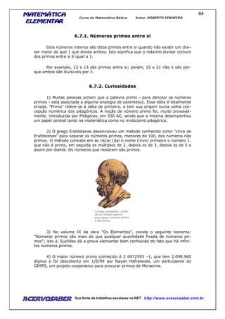 MATEMÁTICAMATEMÁTICAMATEMÁTICAMATEMÁTICA
ELEMENTARELEMENTARELEMENTARELEMENTAR
Curso de Matemática Básica Autor: ROBERTO PINHEIRO
AcervoSaber Sua fonte de trabalhos escolares na NET http://www.acervosaber.com.br
64
6.7.1. Números primos entre si
Dois números inteiros são ditos primos entre si quando não existir um divi-
sor maior do que 1 que divida ambos. Isto significa que o máximo divisor comum
dos primos entre si é igual a 1.
Por exemplo, 12 e 13 são primos entre si; porém, 15 e 21 não o são por-
que ambos são divísiveis por 3.
6.7.2. Curiosidades
1) Muitas pessoas acham que a palavra primo - para denotar os números
primos - está associada a alguma analogia de parentesco. Essa idéia é totalmente
errada. "Primo" refere-se à idéia de primeiro, e tem sua origem numa velha con-
cepção numérica dos pitagóricos. A noção de número primo foi, muito provavel-
mente, introduzida por Pitágoras, em 530 AC, sendo que a mesma desempenhou
um papel central tanto na matemática como no misticismo pitagórico.
2) O grego Eratóstenes desenvolveu um método conhecido como "crivo de
Eratóstenes" para separar os números primos, menores de 100, dos números não
primos. O método consiste em se riscar (daí o nome Crivo) primeiro o número 1,
que não é primo, em seguida os múltiplos de 2, depois os de 3, depois os de 5 e
assim por diante. Os números que restarem são primos.
3) No volume IX da obra "Os Elementos", consta o seguinte teorema:
"Números primos são mais do que qualquer quantidade fixada de números pri-
mos"; isto é, Euclides dá a prova elementar bem conhecida do fato que há infini-
tos números primos.
4) O maior número primo conhecido é 2 6972593 –1, que tem 2.098.960
dígitos e foi descoberto em 1/6/99 por Nayan Hafratwala, um participante do
GIMPS, um projeto cooperativo para procurar primos de Mersenne.
 