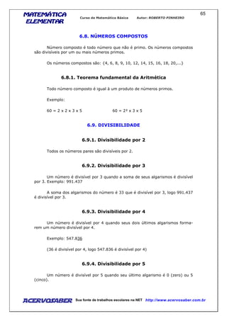 MATEMÁTICAMATEMÁTICAMATEMÁTICAMATEMÁTICA
ELEMENTARELEMENTARELEMENTARELEMENTAR
Curso de Matemática Básica Autor: ROBERTO PINHEIRO
AcervoSaber Sua fonte de trabalhos escolares na NET http://www.acervosaber.com.br
65
6.8. NÚMEROS COMPOSTOS
Número composto é todo número que não é primo. Os números compostos
são divisíveis por um ou mais números primos.
Os números compostos são: {4, 6, 8, 9, 10, 12, 14, 15, 16, 18, 20,...}
6.8.1. Teorema fundamental da Aritmética
Todo número composto é igual à um produto de números primos.
Exemplo:
60 = 2 x 2 x 3 x 5 60 = 2² x 3 x 5
6.9. DIVISIBILIDADE
6.9.1. Divisibilidade por 2
Todos os números pares são divisíveis por 2.
6.9.2. Divisibilidade por 3
Um número é divisível por 3 quando a soma de seus algarismos é divisível
por 3. Exemplo: 991.437
A soma dos algarismos do número é 33 que é divisível por 3, logo 991.437
é divisível por 3.
6.9.3. Divisibilidade por 4
Um número é divisível por 4 quando seus dois últimos algarismos forma-
rem um número divisível por 4.
Exemplo: 547.836
(36 é divisível por 4, logo 547.836 é divisível por 4)
6.9.4. Divisibilidade por 5
Um número é divisível por 5 quando seu último algarismo é 0 (zero) ou 5
(cinco).
 