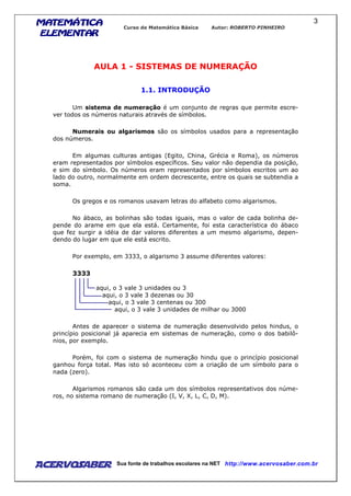 MATEMÁTICAMATEMÁTICAMATEMÁTICAMATEMÁTICA
ELEMENTARELEMENTARELEMENTARELEMENTAR
Curso de Matemática Básica Autor: ROBERTO PINHEIRO
AcervoSaber Sua fonte de trabalhos escolares na NET http://www.acervosaber.com.br
3
AULA 1 - SISTEMAS DE NUMERAÇÃO
1.1. INTRODUÇÃO
Um sistema de numeração é um conjunto de regras que permite escre-
ver todos os números naturais através de símbolos.
Numerais ou algarismos são os símbolos usados para a representação
dos números.
Em algumas culturas antigas (Egito, China, Grécia e Roma), os números
eram representados por símbolos específicos. Seu valor não dependia da posição,
e sim do símbolo. Os números eram representados por símbolos escritos um ao
lado do outro, normalmente em ordem decrescente, entre os quais se subtendia a
soma.
Os gregos e os romanos usavam letras do alfabeto como algarismos.
No ábaco, as bolinhas são todas iguais, mas o valor de cada bolinha de-
pende do arame em que ela está. Certamente, foi esta característica do ábaco
que fez surgir a idéia de dar valores diferentes a um mesmo algarismo, depen-
dendo do lugar em que ele está escrito.
Por exemplo, em 3333, o algarismo 3 assume diferentes valores:
3333
aqui, o 3 vale 3 unidades ou 3
aqui, o 3 vale 3 dezenas ou 30
aqui, o 3 vale 3 centenas ou 300
aqui, o 3 vale 3 unidades de milhar ou 3000
Antes de aparecer o sistema de numeração desenvolvido pelos hindus, o
princípio posicional já aparecia em sistemas de numeração, como o dos babilô-
nios, por exemplo.
Porém, foi com o sistema de numeração hindu que o princípio posicional
ganhou força total. Mas isto só aconteceu com a criação de um símbolo para o
nada (zero).
Algarismos romanos são cada um dos símbolos representativos dos núme-
ros, no sistema romano de numeração (I, V, X, L, C, D, M).
 