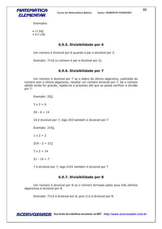MATEMÁTICAMATEMÁTICAMATEMÁTICAMATEMÁTICA
ELEMENTARELEMENTARELEMENTARELEMENTAR
Curso de Matemática Básica Autor: ROBERTO PINHEIRO
AcervoSaber Sua fonte de trabalhos escolares na NET http://www.acervosaber.com.br
66
Exemplos:
• 17.545
• 217.240
6.9.5. Divisibilidade por 6
Um número é divisível por 6 quando é par e divisível por 3.
Exemplo: 7110 (o número é par e divisível por 3).
6.9.6. Divisibilidade por 7
Um número é divisível por 7 se o dobro do último algarismo, subtraído do
número sem o último algarismo, resultar um número divisível por 7. Se o número
obtido ainda for grande, repete-se o processo até que se possa verificar a divisão
por 7.
Exemplo: 203
3 x 2 = 6
20 - 6 = 14
14 é divisível por 7, logo 203 também é divisível por 7
Exemplo: 2191
1 x 2 = 2
219 - 2 = 217
7 x 2 = 14
21 - 14 = 7
7 é divisível por 7, logo 2191 também é divisível por 7
6.9.7. Divisibilidade por 8
Um número é divisível por 8 se o número formado pelos seus três últimos
algarismos é divisível por 8.
Exemplo: 7112 é divísivel por 8, pois 112 é divisível por 8.
 