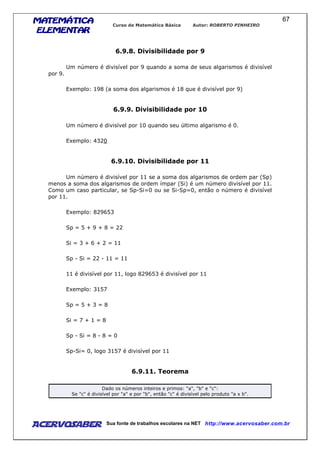 MATEMÁTICAMATEMÁTICAMATEMÁTICAMATEMÁTICA
ELEMENTARELEMENTARELEMENTARELEMENTAR
Curso de Matemática Básica Autor: ROBERTO PINHEIRO
AcervoSaber Sua fonte de trabalhos escolares na NET http://www.acervosaber.com.br
67
6.9.8. Divisibilidade por 9
Um número é divisível por 9 quando a soma de seus algarismos é divisível
por 9.
Exemplo: 198 (a soma dos algarismos é 18 que é divisível por 9)
6.9.9. Divisibilidade por 10
Um número é divisível por 10 quando seu último algarismo é 0.
Exemplo: 4320
6.9.10. Divisibilidade por 11
Um número é divisível por 11 se a soma dos algarismos de ordem par (Sp)
menos a soma dos algarismos de ordem ímpar (Si) é um número divisível por 11.
Como um caso particular, se Sp-Si=0 ou se Si-Sp=0, então o número é divisível
por 11.
Exemplo: 829653
Sp = 5 + 9 + 8 = 22
Si = 3 + 6 + 2 = 11
Sp - Si = 22 - 11 = 11
11 é divisível por 11, logo 829653 é divisível por 11
Exemplo: 3157
Sp = 5 + 3 = 8
Si = 7 + 1 = 8
Sp - Si = 8 - 8 = 0
Sp-Si= 0, logo 3157 é divisível por 11
6.9.11. Teorema
Dado os números inteiros e primos: "a", "b" e "c":
Se "c" é divisível por "a" e por "b", então "c" é divisível pelo produto "a x b".
 