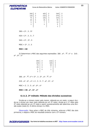 MATEMÁTICAMATEMÁTICAMATEMÁTICAMATEMÁTICA
ELEMENTARELEMENTARELEMENTARELEMENTAR
Curso de Matemática Básica Autor: ROBERTO PINHEIRO
AcervoSaber Sua fonte de trabalhos escolares na NET http://www.acervosaber.com.br
69
300 = 2² . 3 . 5²
420 = 2² . 3 . 5 . 7
540 = 2² . 3³ . 5
MDC = 2² . 3 . 5
MDC = 60
2) Determinar o MDC das seguintes expressões: 300 . a² . . x³ e 210 .
a³ . b³ . x²
300 . a² . . x³ = 2² . 3 . 5² . a² . . x³
210 . a³ . b³ . x² = 2 . 3 . 5 . 7 . a³ . b³ . x²
MDC = 2 . 3 . 5 . a² . b³ . x²
MDC = 30 . a² . b³ . x²
6.11.2. 2º método: Método das divisões sucessivas
Divide-se o número maior pelo menor, obtendo-se um resto; a seguir divi-
de-se o divisor por esse resto obtendo-se um 2º resto; divide-se o 1º resto pelo
2º resto obtendo-se um 3º resto e assim sucessivamente até obtermos uma divi-
são exata (resto 0). O último divisor é o MDC.
Observação: Para achar o MDC de três números, acha-se o MDC dos dois
primeiros; e depois o MDC do resultado anterior com o 3º número.
 