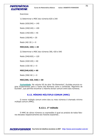 MATEMÁTICAMATEMÁTICAMATEMÁTICAMATEMÁTICA
ELEMENTARELEMENTARELEMENTARELEMENTAR
Curso de Matemática Básica Autor: ROBERTO PINHEIRO
AcervoSaber Sua fonte de trabalhos escolares na NET http://www.acervosaber.com.br
70
Exercícios:
1) Determinar o MDC dos números 620 e 240
Resto (620/240) = 140
Resto (240/140) = 100
Resto (140/100) = 40
Resto (100/40) = 20
Resto (40/ 20 ) = 0
MDC(620, 240) = 20
2) Determinar o MDC dos números 300, 420 e 540
Resto (540/420) = 120
Resto (420/120) = 60
Resto (120/ 60 ) = 0
MDC(540,420) = 60
Resto (300/ 60 ) = 0
MDC(300, 420, 540) = 60
Curiosidade: No volume VII da obra "Os Elementos", Euclides enuncia re-
gras fundamentais para a Teoria dos Números como o conhecido "Algoritmo de
Euclides", que permite encontrar o máximo divisor comum entre dois números.
6.12. MÍNIMO MÚLTIPLO COMUM (MMC)
O menor múltiplo comum entre dois ou mais números é chamado mínimo
múltiplo comum (MMC).
6.12.1. 1º método
O MMC de vários números ou expressões é igual ao produto de todos fato-
res elevados respectivamente aos maiores expoentes .
 