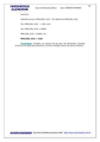 MATEMÁTICAMATEMÁTICAMATEMÁTICAMATEMÁTICA
ELEMENTARELEMENTARELEMENTARELEMENTAR
Curso de Matemática Básica Autor: ROBERTO PINHEIRO
AcervoSaber Sua fonte de trabalhos escolares na NET http://www.acervosaber.com.br
72
Exercício:
Sabendo-se que o MDC(300, 210) = 30, determine MMC(300, 210).
30 x MMC(300, 210) = 300 x 210
30 x MMC(300, 210) = 63000
MMC(300, 210) = 63000 / 30
MMC(300, 210) = 2100
Curiosidade: Também, no volume VII da obra "Os Elementos", Euclides
enuncia uma regra para encontrar o mínimo múltiplo comum de vários números.
 