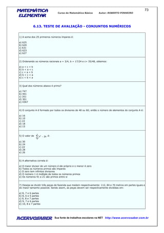 MATEMÁTICAMATEMÁTICAMATEMÁTICAMATEMÁTICA
ELEMENTARELEMENTARELEMENTARELEMENTAR
Curso de Matemática Básica Autor: ROBERTO PINHEIRO
AcervoSaber Sua fonte de trabalhos escolares na NET http://www.acervosaber.com.br
73
6.13. TESTE DE AVALIAÇÃO - CONJUNTOS NUMÉRICOS
1) A soma dos 25 primeiros números ímpares é:
a) 625
b) 620
c) 631
d) 623
e) 627
2) Ordenando os números racionais a = 3/4, b = 17/24 e c= 35/48, obtemos:
a) a < c < b
b) b < a < c
c) c < a < b
d) b < c < a
e) c < b < a
3) Qual dos números abaixo é primo?
a) 747
b) 401
c) 351
d) 301
e) 4367
4) O conjunto A é formado por todos os divisores de 48 ou 60; então o número de elementos do conjunto A é:
a) 16
b) 10
c) 22
d) 18
e) 15
5) O valor de
∑ −
5
2
2
n2n é:
a) 30
b) 24
c) 22
d) 28
e) 26
6) A alternativa correta é:
a) O maior divisor de um número é ele próprio e o menor é zero
b) Todos os números primos são ímpares
c) O zero tem infinitos divisores
d) O número 1 é múltiplo de todos os números primos
e) Os números 91 e 21 são primos entre si
7) Deseja-se dividir três peças de fazenda que medem respectivamente: 112, 84 e 70 metros em partes iguais e
do maior tamanho possível. Sendo assim, as peças devem ser respectivamente divididas em:
a) 8, 7 e 6 partes
b) 8, 6 e 5 partes
c) 9, 8 e 7 partes
d) 9, 7 e 6 partes
e) 10, 8 e 7 partes
 