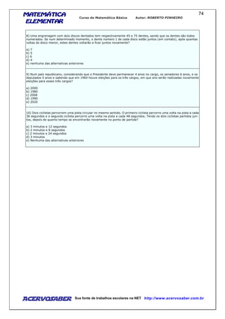 MATEMÁTICAMATEMÁTICAMATEMÁTICAMATEMÁTICA
ELEMENTARELEMENTARELEMENTARELEMENTAR
Curso de Matemática Básica Autor: ROBERTO PINHEIRO
AcervoSaber Sua fonte de trabalhos escolares na NET http://www.acervosaber.com.br
74
8) Uma engrenagem com dois discos dentados tem respectivamente 45 e 75 dentes, sendo que os dentes são todos
numerados. Se num determinado momento, o dente número 1 de cada disco estão juntos (em contato), após quantas
voltas do disco menor, estes dentes voltarão a ficar juntos novamente?
a) 7
b) 5
c) 6
d) 4
e) nenhuma das alternativas anteriores
9) Num país republicano, considerando que o Presidente deve permanecer 4 anos no cargo, os senadores 6 anos, e os
deputados 5 anos e sabendo que em 1960 houve eleições para os três cargos, em que ano serão realizadas novamente
eleições para esses três cargos?
a) 2000
b) 1980
c) 2008
d) 1990
e) 2020
10) Dois ciclistas percorrem uma pista circular no mesmo sentido. O primeiro ciclista percorre uma volta na pista a cada
36 segundos e o segundo ciclista percorre uma volta na pista a cada 48 segundos. Tendo os dois ciclistas partidos jun-
tos, depois de quanto tempo se encontrarão novamente no ponto de partida?
a) 3 minutos e 12 segundos
b) 2 minutos e 8 segundos
c) 2 minutos e 24 segundos
d) 3 minutos
e) Nenhuma das alternativas anteriores
 