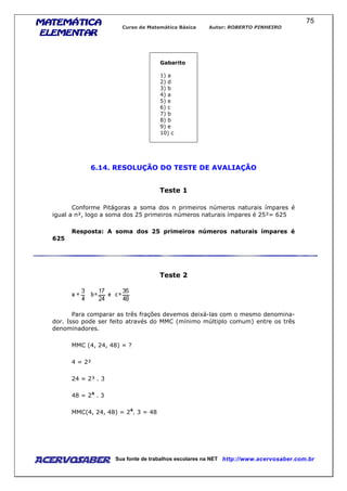 MATEMÁTICAMATEMÁTICAMATEMÁTICAMATEMÁTICA
ELEMENTARELEMENTARELEMENTARELEMENTAR
Curso de Matemática Básica Autor: ROBERTO PINHEIRO
AcervoSaber Sua fonte de trabalhos escolares na NET http://www.acervosaber.com.br
75
Gabarito
1) a
2) d
3) b
4) a
5) e
6) c
7) b
8) b
9) e
10) c
6.14. RESOLUÇÃO DO TESTE DE AVALIAÇÃO
Teste 1
Conforme Pitágoras a soma dos n primeiros números naturais ímpares é
igual a n², logo a soma dos 25 primeiros números naturais ímpares é 25²= 625
Resposta: A soma dos 25 primeiros números naturais ímpares é
625
Teste 2
Para comparar as três frações devemos deixá-las com o mesmo denomina-
dor. Isso pode ser feito através do MMC (mínimo múltiplo comum) entre os três
denominadores.
MMC (4, 24, 48) = ?
4 = 2²
24 = 2³ . 3
48 = 24
. 3
MMC(4, 24, 48) = 24
. 3 = 48
 