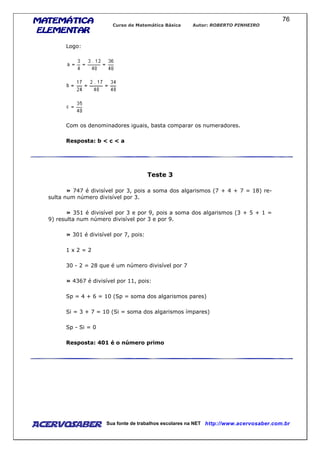 MATEMÁTICAMATEMÁTICAMATEMÁTICAMATEMÁTICA
ELEMENTARELEMENTARELEMENTARELEMENTAR
Curso de Matemática Básica Autor: ROBERTO PINHEIRO
AcervoSaber Sua fonte de trabalhos escolares na NET http://www.acervosaber.com.br
76
Logo:
Com os denominadores iguais, basta comparar os numeradores.
Resposta: b < c < a
Teste 3
» 747 é divisível por 3, pois a soma dos algarismos (7 + 4 + 7 = 18) re-
sulta num número divisível por 3.
» 351 é divisível por 3 e por 9, pois a soma dos algarismos (3 + 5 + 1 =
9) resulta num número divisível por 3 e por 9.
» 301 é divisível por 7, pois:
1 x 2 = 2
30 - 2 = 28 que é um número divisível por 7
» 4367 é divisível por 11, pois:
Sp = 4 + 6 = 10 (Sp = soma dos algarismos pares)
Si = 3 + 7 = 10 (Si = soma dos algarismos ímpares)
Sp - Si = 0
Resposta: 401 é o número primo
 