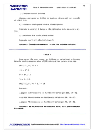 MATEMÁTICAMATEMÁTICAMATEMÁTICAMATEMÁTICA
ELEMENTARELEMENTARELEMENTARELEMENTAR
Curso de Matemática Básica Autor: ROBERTO PINHEIRO
AcervoSaber Sua fonte de trabalhos escolares na NET http://www.acervosaber.com.br
78
3) O zero tem infinitos divisores
Correto, o zero pode ser dividido por qualquer número real, com excessão
do próprio zero.
4) O número 1 é múltiplo de todos os números primos
Incorreto, o número 1 é divisor (e não múltiplo) de todos os números pri-
mos
5) Os números 91 e 21 são primos entre si
Incorreto, pois 91 e 21 são divisíveis por 7.
Resposta: É correto afirmar que: "O zero tem infinitos divisores"
Teste 7
Para que as três peças possam ser divididas em partes iguais e do maior
tamanho possível, devemos achar o MDC (máximo divisor comum) entre elas.
MDC (112, 84, 70) = ?
112 = 24
. 7
84 = 2² . 3 . 7
70 = 2 . 5 . 7
MDC (112, 84, 70) = 2 . 7 = 14
Portanto:
A peça de 112 metros deve ser dividida em 8 partes (pois 112 / 14 = 8).
A peça de 84 metros deve ser dividida em 6 partes (pois 84 / 14 = 6).
A peça de 70 metros deve ser dividida em 5 partes (pois 70 / 14 = 5).
Resposta: As peças devem ser divididas em 8, 6 e 5 partes respec-
tivamente.
 