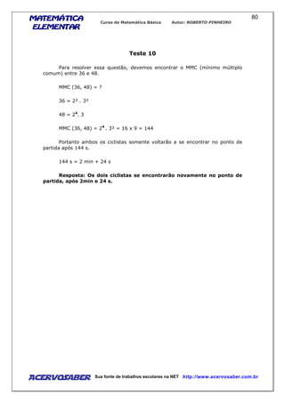 MATEMÁTICAMATEMÁTICAMATEMÁTICAMATEMÁTICA
ELEMENTARELEMENTARELEMENTARELEMENTAR
Curso de Matemática Básica Autor: ROBERTO PINHEIRO
AcervoSaber Sua fonte de trabalhos escolares na NET http://www.acervosaber.com.br
80
Teste 10
Para resolver essa questão, devemos encontrar o MMC (mínimo múltiplo
comum) entre 36 e 48.
MMC (36, 48) = ?
36 = 2² . 3²
48 = 24
. 3
MMC (36, 48) = 24
. 3² = 16 x 9 = 144
Portanto ambos os ciclistas somente voltarão a se encontrar no ponto de
partida após 144 s.
144 s = 2 min + 24 s
Resposta: Os dois ciclistas se encontrarão novamente no ponto de
partida, após 2min e 24 s.
 