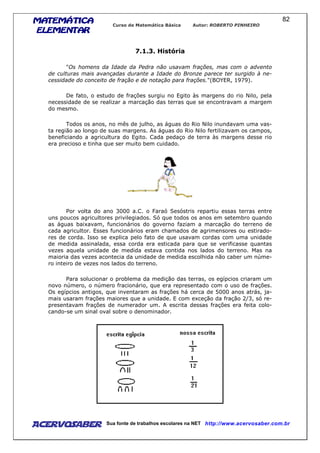 MATEMÁTICAMATEMÁTICAMATEMÁTICAMATEMÁTICA
ELEMENTARELEMENTARELEMENTARELEMENTAR
Curso de Matemática Básica Autor: ROBERTO PINHEIRO
AcervoSaber Sua fonte de trabalhos escolares na NET http://www.acervosaber.com.br
82
7.1.3. História
"Os homens da Idade da Pedra não usavam frações, mas com o advento
de culturas mais avançadas durante a Idade do Bronze parece ter surgido à ne-
cessidade do conceito de fração e de notação para frações."(BOYER, 1979).
De fato, o estudo de frações surgiu no Egito às margens do rio Nilo, pela
necessidade de se realizar a marcação das terras que se encontravam a margem
do mesmo.
Todos os anos, no mês de julho, as águas do Rio Nilo inundavam uma vas-
ta região ao longo de suas margens. As águas do Rio Nilo fertilizavam os campos,
beneficiando a agricultura do Egito. Cada pedaço de terra às margens desse rio
era precioso e tinha que ser muito bem cuidado.
Por volta do ano 3000 a.C. o Faraó Sesóstris repartiu essas terras entre
uns poucos agricultores privilegiados. Só que todos os anos em setembro quando
as águas baixavam, funcionários do governo faziam a marcação do terreno de
cada agricultor. Esses funcionários eram chamados de agrimensores ou estirado-
res de corda. Isso se explica pelo fato de que usavam cordas com uma unidade
de medida assinalada, essa corda era esticada para que se verificasse quantas
vezes aquela unidade de medida estava contida nos lados do terreno. Mas na
maioria das vezes acontecia da unidade de medida escolhida não caber um núme-
ro inteiro de vezes nos lados do terreno.
Para solucionar o problema da medição das terras, os egípcios criaram um
novo número, o número fracionário, que era representado com o uso de frações.
Os egípcios antigos, que inventaram as frações há cerca de 5000 anos atrás, ja-
mais usaram frações maiores que a unidade. E com exceção da fração 2/3, só re-
presentavam frações de numerador um. A escrita dessas frações era feita colo-
cando-se um sinal oval sobre o denominador.
 