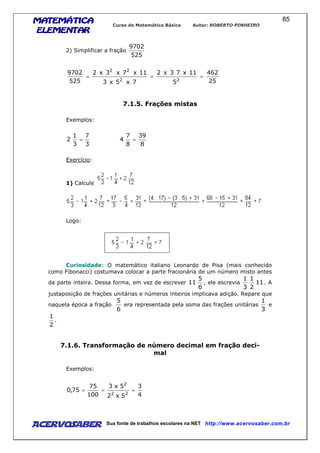 MATEMÁTICAMATEMÁTICAMATEMÁTICAMATEMÁTICA
ELEMENTARELEMENTARELEMENTARELEMENTAR
Curso de Matemática Básica Autor: ROBERTO PINHEIRO
AcervoSaber Sua fonte de trabalhos escolares na NET http://www.acervosaber.com.br
85
2) Simplificar a fração
525
9702
25
462
5
11x73x2
7x5x3
11x7x3x2
525
9702
22
22
===
7.1.5. Frações mistas
Exemplos:
3
7
3
1
2 =
8
39
8
7
4 =
Exercício:
1) Calcule
Logo:
Curiosidade: O matemático italiano Leonardo de Pisa (mais conhecido
como Fibonacci) costumava colocar a parte fracionária de um número misto antes
da parte inteira. Dessa forma, em vez de escrever
6
5
11 , ele escrevia 11
2
1
3
1
. A
justaposição de frações unitárias e números inteiros implicava adição. Repare que
naquela época a fração
6
5
era representada pela soma das frações unitárias
3
1
e
2
1
.
7.1.6. Transformação de número decimal em fração deci-
mal
Exemplos:
4
3
5x2
5x3
100
75
75,0
22
2
===
 