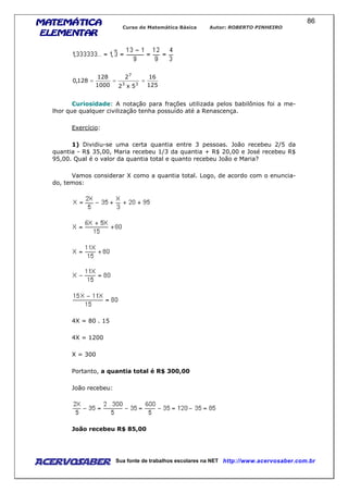 MATEMÁTICAMATEMÁTICAMATEMÁTICAMATEMÁTICA
ELEMENTARELEMENTARELEMENTARELEMENTAR
Curso de Matemática Básica Autor: ROBERTO PINHEIRO
AcervoSaber Sua fonte de trabalhos escolares na NET http://www.acervosaber.com.br
86
125
16
5x2
2
1000
128
128,0
33
7
===
Curiosidade: A notação para frações utilizada pelos babilônios foi a me-
lhor que qualquer civilização tenha possuído até a Renascença.
Exercício:
1) Dividiu-se uma certa quantia entre 3 pessoas. João recebeu 2/5 da
quantia - R$ 35,00, Maria recebeu 1/3 da quantia + R$ 20,00 e José recebeu R$
95,00. Qual é o valor da quantia total e quanto recebeu João e Maria?
Vamos considerar X como a quantia total. Logo, de acordo com o enuncia-
do, temos:
4X = 80 . 15
4X = 1200
X = 300
Portanto, a quantia total é R$ 300,00
João recebeu:
João recebeu R$ 85,00
 