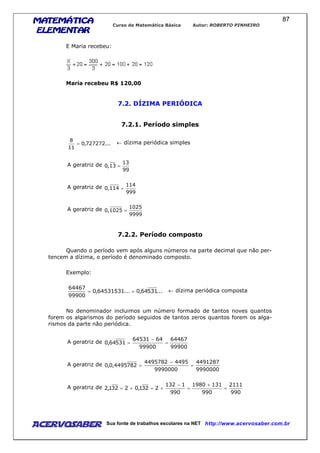 MATEMÁTICAMATEMÁTICAMATEMÁTICAMATEMÁTICA
ELEMENTARELEMENTARELEMENTARELEMENTAR
Curso de Matemática Básica Autor: ROBERTO PINHEIRO
AcervoSaber Sua fonte de trabalhos escolares na NET http://www.acervosaber.com.br
87
E Maria recebeu:
Maria recebeu R$ 120,00
7.2. DÍZIMA PERIÓDICA
7.2.1. Período simples
...727272,0
11
8
= ← dízima periódica simples
A geratriz de
99
13
13,0 =
A geratriz de
999
114
114,0 =
A geratriz de
9999
1025
1025,0 =
7.2.2. Período composto
Quando o período vem após alguns números na parte decimal que não per-
tencem a dízima, o período é denominado composto.
Exemplo:
...53164,0...64531531,0
99900
64467
== ← dízima periódica composta
No denominador incluimos um número formado de tantos noves quantos
forem os algarismos do período seguidos de tantos zeros quantos forem os alga-
rismos da parte não periódica.
A geratriz de
99900
64467
99900
6464531
53164,0 =
−
=
A geratriz de
9990000
4491287
9990000
44954495782
7824495,0,0 =
−
=
A geratriz de
990
2111
990
1311980
990
1132
2321,02321,2 =
+
=
−
+=+=
 