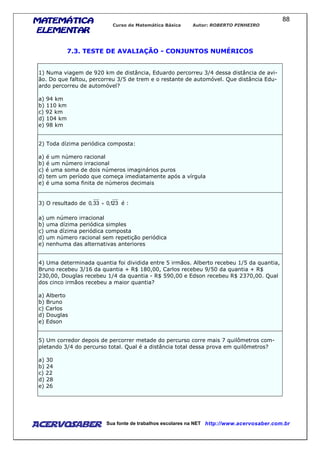 MATEMÁTICAMATEMÁTICAMATEMÁTICAMATEMÁTICA
ELEMENTARELEMENTARELEMENTARELEMENTAR
Curso de Matemática Básica Autor: ROBERTO PINHEIRO
AcervoSaber Sua fonte de trabalhos escolares na NET http://www.acervosaber.com.br
88
7.3. TESTE DE AVALIAÇÃO - CONJUNTOS NUMÉRICOS
1) Numa viagem de 920 km de distância, Eduardo percorreu 3/4 dessa distância de avi-
ão. Do que faltou, percorreu 3/5 de trem e o restante de automóvel. Que distância Edu-
ardo percorreu de automóvel?
a) 94 km
b) 110 km
c) 92 km
d) 104 km
e) 98 km
2) Toda dízima periódica composta:
a) é um número racional
b) é um número irracional
c) é uma soma de dois números imaginários puros
d) tem um período que começa imediatamente após a vírgula
e) é uma soma finita de números decimais
3) O resultado de 231,033,0 + é :
a) um número irracional
b) uma dízima periódica simples
c) uma dízima periódica composta
d) um número racional sem repetição periódica
e) nenhuma das alternativas anteriores
4) Uma determinada quantia foi dividida entre 5 irmãos. Alberto recebeu 1/5 da quantia,
Bruno recebeu 3/16 da quantia + R$ 180,00, Carlos recebeu 9/50 da quantia + R$
230,00, Douglas recebeu 1/4 da quantia - R$ 590,00 e Edson recebeu R$ 2370,00. Qual
dos cinco irmãos recebeu a maior quantia?
a) Alberto
b) Bruno
c) Carlos
d) Douglas
e) Edson
5) Um corredor depois de percorrer metade do percurso corre mais 7 quilômetros com-
pletando 3/4 do percurso total. Qual é a distância total dessa prova em quilômetros?
a) 30
b) 24
c) 22
d) 28
e) 26
 
