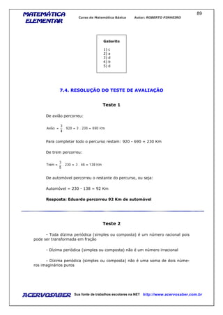 MATEMÁTICAMATEMÁTICAMATEMÁTICAMATEMÁTICA
ELEMENTARELEMENTARELEMENTARELEMENTAR
Curso de Matemática Básica Autor: ROBERTO PINHEIRO
AcervoSaber Sua fonte de trabalhos escolares na NET http://www.acervosaber.com.br
89
Gabarito
1) c
2) a
3) d
4) b
5) d
7.4. RESOLUÇÃO DO TESTE DE AVALIAÇÃO
Teste 1
De avião percorreu:
Para completar todo o percurso restam: 920 - 690 = 230 Km
De trem percorreu:
De automóvel percorreu o restante do percurso, ou seja:
Automóvel = 230 - 138 = 92 Km
Resposta: Eduardo percorreu 92 Km de automóvel
Teste 2
- Toda dízima periódica (simples ou composta) é um número racional pois
pode ser transformada em fração
- Dízima períódica (simples ou composta) não é um número irracional
- Dízima periódica (simples ou composta) não é uma soma de dois núme-
ros imaginários puros
 
