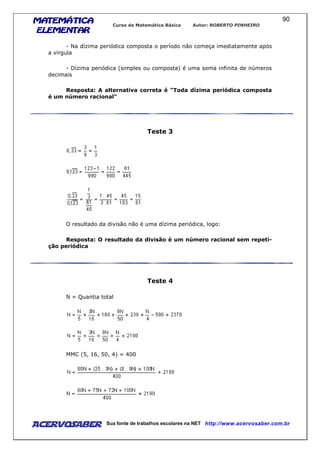 MATEMÁTICAMATEMÁTICAMATEMÁTICAMATEMÁTICA
ELEMENTARELEMENTARELEMENTARELEMENTAR
Curso de Matemática Básica Autor: ROBERTO PINHEIRO
AcervoSaber Sua fonte de trabalhos escolares na NET http://www.acervosaber.com.br
90
- Na dízima periódica composta o período não começa imediatamente após
a vírgula
- Dízima periódica (simples ou composta) é uma soma infinita de números
decimais
Resposta: A alternativa correta é "Toda dízima periódica composta
é um número racional"
Teste 3
O resultado da divisão não é uma dízima periódica, logo:
Resposta: O resultado da divisão é um número racional sem repeti-
ção periódica
Teste 4
N = Quantia total
MMC (5, 16, 50, 4) = 400
 