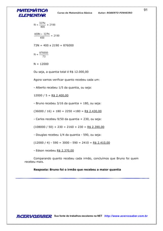 MATEMÁTICAMATEMÁTICAMATEMÁTICAMATEMÁTICA
ELEMENTARELEMENTARELEMENTARELEMENTAR
Curso de Matemática Básica Autor: ROBERTO PINHEIRO
AcervoSaber Sua fonte de trabalhos escolares na NET http://www.acervosaber.com.br
91
73N = 400 x 2190 = 876000
N = 12000
Ou seja, a quantia total é R$ 12.000,00
Agora vamos verificar quanto recebeu cada um:
- Alberto recebeu 1/5 da quantia, ou seja:
12000 / 5 = R$ 2.400,00
- Bruno recebeu 3/16 da quantia + 180, ou seja:
(36000 / 16) + 180 = 2250 +180 = R$ 2.430,00
- Carlos recebeu 9/50 da quantia + 230, ou seja:
(108000 / 50) + 230 = 2160 + 230 = R$ 2.390,00
- Douglas recebeu 1/4 da quantia - 590, ou seja:
(12000 / 4) - 590 = 3000 - 590 = 2410 = R$ 2.410,00
- Edson recebeu R$ 2.370,00
Comparando quanto recebeu cada irmão, concluímos que Bruno foi quem
recebeu mais.
Resposta: Bruno foi o irmão que recebeu a maior quantia
 