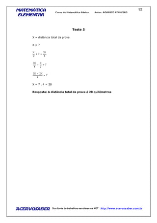 MATEMÁTICAMATEMÁTICAMATEMÁTICAMATEMÁTICA
ELEMENTARELEMENTARELEMENTARELEMENTAR
Curso de Matemática Básica Autor: ROBERTO PINHEIRO
AcervoSaber Sua fonte de trabalhos escolares na NET http://www.acervosaber.com.br
92
Teste 5
X = distância total da prova
X = ?
X = 7 . 4 = 28
Resposta: A distância total da prova é 28 quilômetros
 