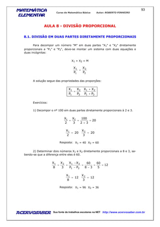 MATEMÁTICAMATEMÁTICAMATEMÁTICAMATEMÁTICA
ELEMENTARELEMENTARELEMENTARELEMENTAR
Curso de Matemática Básica Autor: ROBERTO PINHEIRO
AcervoSaber Sua fonte de trabalhos escolares na NET http://www.acervosaber.com.br
93
AULA 8 - DIVISÃO PROPORCIONAL
8.1. DIVISÃO EM DUAS PARTES DIRETAMENTE PROPORCIONAIS
Para decompor um número "M" em duas partes "X1" e "X2" diretamente
proporcionais a "P1" e "P2", deve-se montar um sistema com duas equações e
duas incógnitas:
X1 + X2 = M
2
2
1
1
P
X
P
X
=
A solução segue das propriedades das proporções:
21
21
2
2
1
1
PP
XX
P
X
P
X
+
+
=
Exercícios:
1) Decompor o nº 100 em duas partes diretamente proporcionais à 2 e 3.
20
32
100
3
X
2
X 21
=
+
==
20
2
X1
= 20
3
X2
=
Resposta: X1 = 40 X2 = 60
2) Determinar dois números X1 e X2 diretamente proporcionais a 8 e 3, sa-
bendo-se que a diferença entre eles é 60.
12
5
60
38
60
PP
XX
3
X
8
X
21
2121
==
−
=
−
−
==
12
8
X1
= 12
3
X2
=
Resposta: X1 = 96 X2 = 36
 
