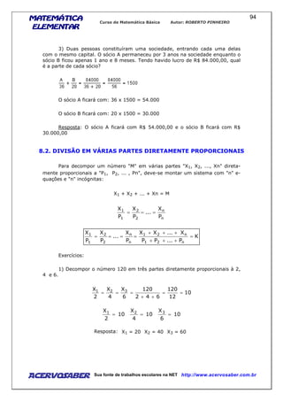 MATEMÁTICAMATEMÁTICAMATEMÁTICAMATEMÁTICA
ELEMENTARELEMENTARELEMENTARELEMENTAR
Curso de Matemática Básica Autor: ROBERTO PINHEIRO
AcervoSaber Sua fonte de trabalhos escolares na NET http://www.acervosaber.com.br
94
3) Duas pessoas constituíram uma sociedade, entrando cada uma delas
com o mesmo capital. O sócio A permaneceu por 3 anos na sociedade enquanto o
sócio B ficou apenas 1 ano e 8 meses. Tendo havido lucro de R$ 84.000,00, qual
é a parte de cada sócio?
O sócio A ficará com: 36 x 1500 = 54.000
O sócio B ficará com: 20 x 1500 = 30.000
Resposta: O sócio A ficará com R$ 54.000,00 e o sócio B ficará com R$
30.000,00
8.2. DIVISÃO EM VÁRIAS PARTES DIRETAMENTE PROPORCIONAIS
Para decompor um número "M" em várias partes "X1, X2, ..., Xn" direta-
mente proporcionais a "P1, P2, ... , Pn", deve-se montar um sistema com "n" e-
quações e "n" incógnitas:
X1 + X2 + ... + Xn = M
n
n
2
2
1
1
P
X
...
P
X
P
X
===
K
P...PP
X...XX
P
X
...
P
X
P
X
n21
n21
n
n
2
2
1
1
=
+++
+++
====
Exercícios:
1) Decompor o número 120 em três partes diretamente proporcionais à 2,
4 e 6.
10
12
120
642
120
6
X
4
X
2
X 321
==
++
===
10
2
X1
= 10
4
X2
= 10
6
X3
=
Resposta: X1 = 20 X2 = 40 X3 = 60
 