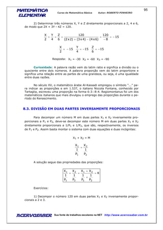 MATEMÁTICAMATEMÁTICAMATEMÁTICAMATEMÁTICA
ELEMENTARELEMENTARELEMENTARELEMENTAR
Curso de Matemática Básica Autor: ROBERTO PINHEIRO
AcervoSaber Sua fonte de trabalhos escolares na NET http://www.acervosaber.com.br
95
2) Determinar três números X, Y e Z diretamente proporcionais a 2, 4 e 6,
de modo que 2X + 3Y - 4Z = 120.
15
8
120
)6x4()4x3()2x2(
120
6
Z
4
Y
2
X
−=
−
=
−+
===
15
2
X
−= 15
4
Y
−= 15
6
Z
−=
Resposta: X1 = -30 X2 = -60 X3 = -90
Curiosidade: A palavra razão vem do latim ratio e significa a divisão ou o
quociente entre dois números. A palavra proporção vem do latim proportione e
significa uma relação entre as partes de uma grandeza, ou seja, é uma igualdade
entre duas razões.
No século XV, o matemático árabe Al-Kassadi empregou o símbolo "..." pa-
ra indicar as proporções e em 1.537, o italiano Niccola Fontana, conhecido por
Tartaglia, escreveu uma proporção na forma 6:3::8:4. Regiomontanus foi um dos
matemáticos italianos que mais divulgou o emprego das proporções durante o pe-
ríodo do Renascimento.
8.3. DIVISÃO EM DUAS PARTES INVERSAMENTE PROPORCIONAIS
Para decompor um número M em duas partes X1 e X2 inversamente pro-
porcionais a P1 e P2, deve-se decompor este número M em duas partes X1 e X2
diretamente proporcionais a 1/P1 e 1/P2, que são, respectivamente, os inversos
de P1 e P2. Assim basta montar o sistema com duas equações e duas incógnitas:
X1 + X2 = M
2
2
1
1
P
1
X
P
1
X
=
A solução segue das propriedades das proporções:
K
P
1
P
1
XX
P
1
X
P
1
X
21
21
2
2
1
1
=
+
+
==
Exercícios:
1) Decompor o número 120 em duas partes X1 e X2 inversamente propor-
cionais a 2 e 3.
 