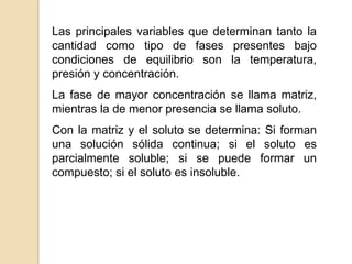 Las principales variables que determinan tanto la
cantidad como tipo de fases presentes bajo
condiciones de equilibrio son la temperatura,
presión y concentración.
La fase de mayor concentración se llama matriz,
mientras la de menor presencia se llama soluto.
Con la matriz y el soluto se determina: Si forman
una solución sólida continua; si el soluto es
parcialmente soluble; si se puede formar un
compuesto; si el soluto es insoluble.
 