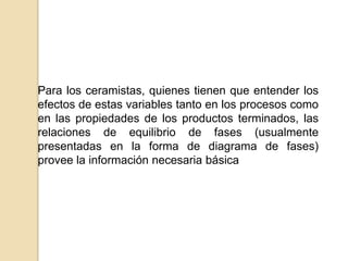 Para los ceramistas, quienes tienen que entender los
efectos de estas variables tanto en los procesos como
en las propiedades de los productos terminados, las
relaciones de equilibrio de fases (usualmente
presentadas en la forma de diagrama de fases)
provee la información necesaria básica
 