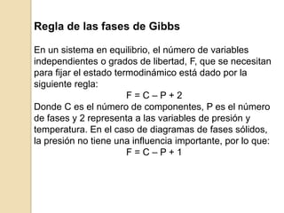 Regla de las fases de Gibbs
En un sistema en equilibrio, el número de variables
independientes o grados de libertad, F, que se necesitan
para fijar el estado termodinámico está dado por la
siguiente regla:
F = C – P + 2
Donde C es el número de componentes, P es el número
de fases y 2 representa a las variables de presión y
temperatura. En el caso de diagramas de fases sólidos,
la presión no tiene una influencia importante, por lo que:
F = C – P + 1
 