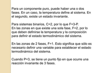 Para un componente puro, puede haber una o dos
fases. En un caso, la temperatura define al sistema. En
el segundo, existe un estado invariante.
Para sistemas binarios, C=2, por lo que F=3-P.
En las zonas en que existe una sola fase, F=2, por lo
que deben definirse la temperatura y la composición
para definir el estado termodinámico del sistema.
En las zonas de 2 fases, F=1. Esto significa que sólo es
necesario definir una variable para establecer el estado
termodinámico del sistema.
Cuando P=3, se tiene un punto fijo en que ocurre una
reacción invariante de 3 fases.
 