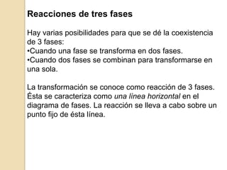 Reacciones de tres fases
Hay varias posibilidades para que se dé la coexistencia
de 3 fases:
•Cuando una fase se transforma en dos fases.
•Cuando dos fases se combinan para transformarse en
una sola.
La transformación se conoce como reacción de 3 fases.
Ésta se caracteriza como una línea horizontal en el
diagrama de fases. La reacción se lleva a cabo sobre un
punto fijo de ésta línea.
 