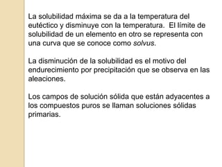 La solubilidad máxima se da a la temperatura del
eutéctico y disminuye con la temperatura. El límite de
solubilidad de un elemento en otro se representa con
una curva que se conoce como solvus.
La disminución de la solubilidad es el motivo del
endurecimiento por precipitación que se observa en las
aleaciones.
Los campos de solución sólida que están adyacentes a
los compuestos puros se llaman soluciones sólidas
primarias.
 