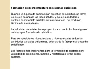 Formación de microestructura en sistemas eutécticos
Cuando un líquido de composición eutéctica se solidifica, se forma
un núcleo de una de las fases sólidas, y en sus alrededores
nuclean de inmediato cristales de la misma fase. Se producen
láminas de ambas fases
La velocidad de enfriamiento proporciona un control sobre el grosor
de las capas formadas de cristalitos.
Para composiciones hipoeutécticas o hipereutécticas se forman
cantidades variables de láminas, además de la fase primaria que ha
solidificado.
Los factores más importantes para la formación de cristales son:
velocidad de crecimiento, tamaño y morfología o forma de los
cristales.
 