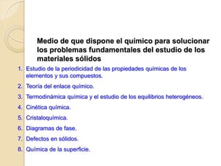 Medio de que dispone el químico para solucionar
los problemas fundamentales del estudio de los
materiales sólidos
1. Estudio de la periodicidad de las propiedades químicas de los
elementos y sus compuestos.
2. Teoría del enlace químico.
3. Termodinámica química y el estudio de los equilibrios heterogéneos.
4. Cinética química.
5. Cristaloquímica.
6. Diagramas de fase.
7. Defectos en sólidos.
8. Química de la superficie.
 