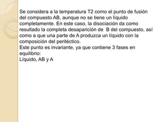 Se considera a la temperatura T2 como el punto de fusión
del compuesto AB, aunque no se tiene un líquido
completamente. En este caso, la disociación da como
resultado la completa desaparición de B del compuesto, así
como a que una parte de A produzca un líquido con la
composición del peritéctico.
Este punto es invariante, ya que contiene 3 fases en
equilibrio:
Líquido, AB y A
 