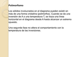 Polimorfismo
Los sólidos involucrados en el diagrama pueden existir en
más de una forma cristalina (polimorfos). Cuando se da una
inversión de A a una temperatura T, se traza una línea
horizontal en el diagrama desde A hasta alcanzar un extremo
opuesto.
Una segunda fase no altera el comportamiento con la
temperatura de las inversiones.
 
