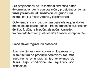 Las propiedades de un material cerámico están
determinadas por la composición y propiedades de las
fases presentes, el tamaño de los granos, las
interfases, las fases vítreas y la porosidad.
Obtenemos la microestructura deseada regulando los
procesos de los materiales. Estos procesos pueden ser
del tipo fusión, refinación, aleación, formado,
tratamiento térmico y fabricación final del componente.
Frase clave: regular los procesos.
Las reacciones que ocurren en lo procesos y
manufactura de producto cerámicos son más
claramente entendida si las relaciones de
fases bajo condicione de equilibrio son
conocidas.
 