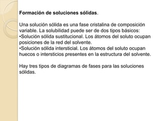 Formación de soluciones sólidas.
Una solución sólida es una fase cristalina de composición
variable. La solubilidad puede ser de dos tipos básicos:
•Solución sólida sustitucional. Los átomos del soluto ocupan
posiciones de la red del solvente.
•Solución sólida intersticial. Los átomos del soluto ocupan
huecos o intersticios presentes en la estructura del solvente.
Hay tres tipos de diagramas de fases para las soluciones
sólidas.
 