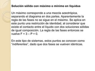 Solución sólida con máximo o mínimo en liquidus
Un máximo corresponde a una mezcla azeotrópica,
separando el diagrama en dos partes. Aparentemente la
regla de las fases no se sigue en el máximo. Se aplica en
este punto una restricción de identidad, al considerar que
existe el contacto entre el líquido con dos soluciones sólidas
de igual composición. La regla de las fases entonces se
vuelve F = 3 – P = 0.
En este tipo de sistemas, estos puntos se conocen como
“indiferentes”, dado que dos fases se vuelven idénticas.
 