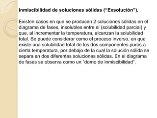 Inmiscibilidad de soluciones sólidas (“Exsolución”).
Existen casos en que se producen 2 soluciones sólidas en el
diagrama de fases, insolubles entre sí (solubilidad parcial) y
que, al incrementar la temperatura, alcanzan la solubilidad
total. Se puede considerar como el proceso inverso, en que
existe una solubilidad total de los dos componentes puros a
cierta temperatura, por debajo de la cual la solución sólida se
separa en dos diferentes soluciones sólidas. En el diagrama
de fases se observa como un “domo de inmiscibilidad”.
 