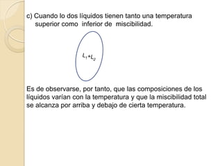 c) Cuando lo dos líquidos tienen tanto una temperatura
superior como inferior de miscibilidad.
Es de observarse, por tanto, que las composiciones de los
líquidos varían con la temperatura y que la miscibilidad total
se alcanza por arriba y debajo de cierta temperatura.
 