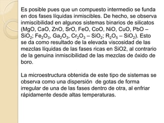 Es posible pues que un compuesto intermedio se funda
en dos fases líquidas inmiscibles. De hecho, se observa
inmiscibilidad en algunos sistemas binarios de silicatos
(MgO, CaO, ZnO, SrO, FeO, CoO, NiO, CuO, PbO –
SiO2; Fe2O3, Ga2O3, Cr2O3 – SiO2; R2O5 – SiO2). Esto
se da como resultado de la elevada viscosidad de las
mezclas líquidas de las fases ricas en SiO2, al contrario
de la genuina inmiscibilidad de las mezclas de óxido de
boro.
La microestructura obtenida de este tipo de sistemas se
observa como una dispersión de gotas de forma
irregular de una de las fases dentro de otra, al enfriar
rápidamente desde altas temperaturas.
 