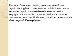 Existe un fenómeno cinético en el que se enfría un
líquido homogéneo o una solución sólida hasta que se
separa el líquido metaestable o la solución sólida
segrega otra sustancia. La curva producida por este
proceso es de no equilibrio y es conocida como curva de
descomposición espinodal.
 