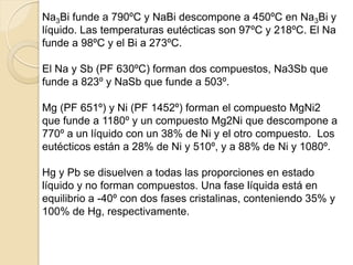 Na3Bi funde a 790ºC y NaBi descompone a 450ºC en Na3Bi y
líquido. Las temperaturas eutécticas son 97ºC y 218ºC. El Na
funde a 98ºC y el Bi a 273ºC.
El Na y Sb (PF 630ºC) forman dos compuestos, Na3Sb que
funde a 823º y NaSb que funde a 503º.
Mg (PF 651º) y Ni (PF 1452º) forman el compuesto MgNi2
que funde a 1180º y un compuesto Mg2Ni que descompone a
770º a un líquido con un 38% de Ni y el otro compuesto. Los
eutécticos están a 28% de Ni y 510º, y a 88% de Ni y 1080º.
Hg y Pb se disuelven a todas las proporciones en estado
líquido y no forman compuestos. Una fase líquida está en
equilibrio a -40º con dos fases cristalinas, conteniendo 35% y
100% de Hg, respectivamente.
 