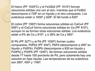 El hierro (PF 1535ºC) y el Fe3Sb2 (PF 1015º) forman
soluciones sólidas uno con el otro, mientras que el FeSb2
descompone a 728º en un líquido y el otro compuesto. Los
eutécticos están a 1000º y 628º. El Sb funde a 630º.
El cobre (PF 1083º) forma soluciones sólidas en CaCu4 (PF
936º) y el CaCu4 forma soluciones sólidas en Ca (PF 810º),
aunque no se forman otras soluciones sólidas. Los eutécticos
están a 6% de Ca y 910º, y a 38% de Ca y 560º.
El Pb (PF 327º) y el Pd (PF 1555º) forman cuatro
compuestos, PdPb2 (PF 454º), PbPd (descompone a 495º en
líquido y Pd2Pb), Pd2Pb (descompone a 830 en líquido y
Pd3Pb) y Pd3Pb (PF 1240º). Se forman soluciones sólidas
desde 77 hasta 100 porciento de Pd, pero solamente hay una
solución en fase líquida. Las temperaturas de los eutécticos
son 260º, 450º y 1185º.
 
